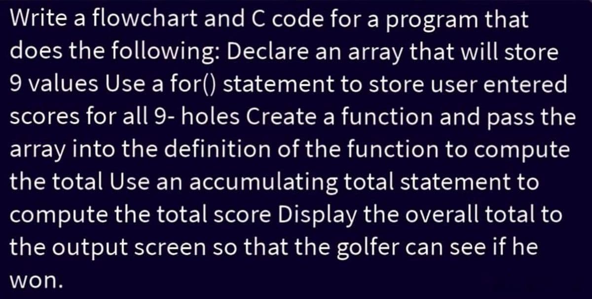 Write a flowchart and C code for a program that
does the following: Declare an array that will store
9 values Use a for() statement to store user entered
scores for all 9- holes Create a function and pass the
array into the definition of the function to compute
the total Use an accumulating total statement to
compute the total score Display the overall total to
the output screen so that the golfer can see if he
won.