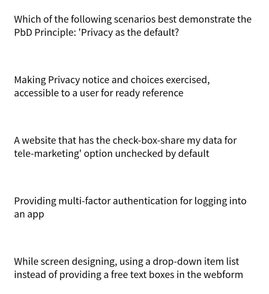 Which of the following scenarios best demonstrate the
PbD Principle: 'Privacy as the default?
Making Privacy notice and choices exercised,
accessible to a user for ready reference
A website that has the check-box-share my data for
tele-marketing' option unchecked by default
Providing multi-factor authentication for logging into
an app
While screen designing, using a drop-down item list
instead of providing a free text boxes in the webform