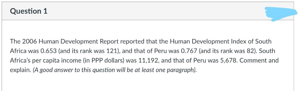 Question 1
The 2006 Human Development Report reported that the Human Development Index of South
Africa was 0.653 (and its rank was 121), and that of Peru was 0.767 (and its rank was 82). South
Africa's per capita income (in PPP dollars) was 11,192, and that of Peru was 5,678. Comment and
explain. (A good answer to this question will be at least one paragraph).