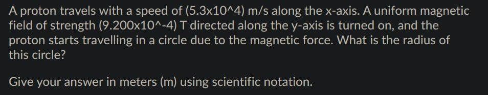 A proton travels with a speed of (5.3x10^4) m/s along the x-axis. A uniform magnetic
field of strength (9.200x10^-4) T directed along the y-axis is turned on, and the
proton starts travelling in a circle due to the magnetic force. What is the radius of
this circle?
Give your answer in meters (m) using scientific notation.