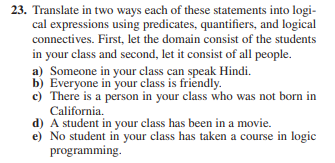 23. Translate in two ways each of these statements into logi-
cal expressions using predicates, quantifiers, and logical
connectives. First, let the domain consist of the students
in your class and second, let it consist of all people.
a) Someone in your class can speak Hindi.
b) Everyone in your class is friendly.
c) There is a person in your class who was not born in
California.
d) A student in your class has been in a movie.
e) No student in your class has taken a course in logic
programming.