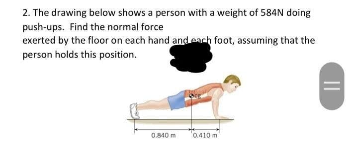 2. The drawing below shows a person with a weight of 584N doing
push-ups. Find the normal force
exerted by the floor on each hand and each foot, assuming that the
person holds this position.
0.840 m
cg
0.410 m