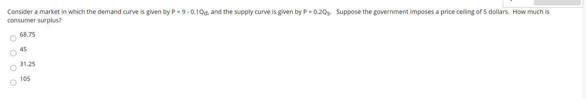 Consider a market in which the demand curve is given by P = 9 -0.1Qd, and the supply curve is given by P = 0.2Qs. Suppose the government imposes a price ceiling of 5 dollars. How much is
consumer surplus?
68.75
45
31.25
105