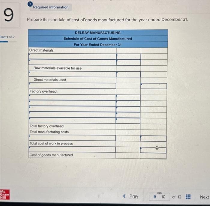 9
Part 1 of 2
Mc
Graw
Hill
Required information
Prepare its schedule of cost of goods manufactured for the year ended December 31.
Direct materials:
DELRAY MANUFACTURING
Schedule of Cost of Goods Manufactured
For Year Ended December 31
Raw materials available for use
Direct materials used
Factory overhead:
Total factory overhead
Total manufacturing costs
Total cost of work in process
Cost of goods manufactured
< Prev
9
10
of 12
Next