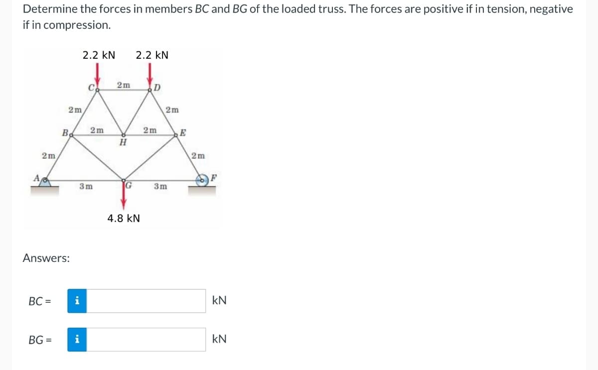 Determine the forces in members BC and BG of the loaded truss. The forces are positive if in tension, negative
if in compression.
2.2 KN
2.2 KN
2m
C
D
2m
2m
2m
2m
B
E
H
2m
2m
A
F
3m
G
3m
Answers:
BC = i
BG=
4.8 KN
KN
KN