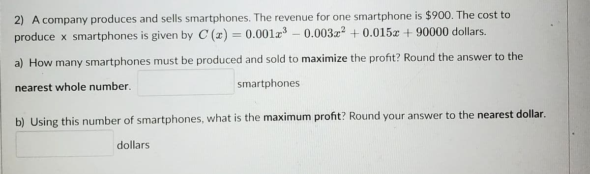 2) A company produces and sells smartphones. The revenue for one smartphone is $900. The cost to
produce x smartphones is given by C (x) = 0.001x³ -0.003x² +0.015x +90000 dollars.
a) How many smartphones must be produced and sold to maximize the profit? Round the answer to the
nearest whole number.
smartphones
b) Using this number of smartphones, what is the maximum profit? Round your answer to the nearest dollar.
dollars