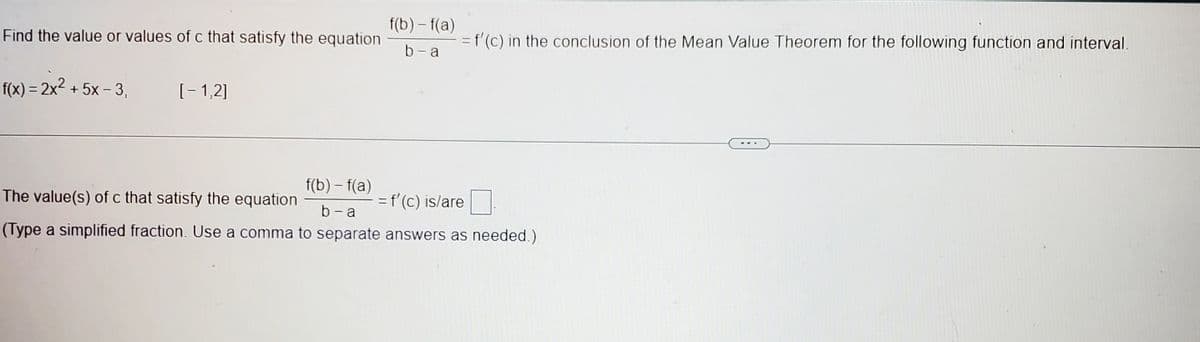 Find the value or values of c that satisfy the equation
f(x) = 2x² + 5x - 3,
[-1,2]
f(b)-f(a)
b-a
= f'(c) in the conclusion of the Mean Value Theorem for the following function and interval.
The value(s) of c that satisfy the equation
f(b)-f(a)
b-a
= f'(c) is/are
(Type a simplified fraction. Use a comma to separate answers as needed.)