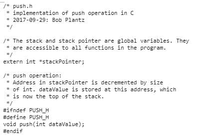 /* push.h
* implementation of push operation in C
* 2017-09-29: Bob Plantz
8/
/* The stack and stack pointer are global variables. They
* are accessible to all functions in the program.
31
extern int *stackPointer;
/* push operation:
* Address in stackPointer is decremented by size
* of int. dataValue is stored at this address, which
* is now the top of the stack.
$/
#ifndef PUSH_H
#define PUSH_H
void push(int dataValue);
#endif