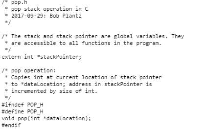 /* pop.h
pop stack operation in C
* 2017-09-29: Bob Plantz
3/
/* The stack and stack pointer are global variables. They
* are accessible to all functions in the program.
*/
extern int *stackPointer;
/* pop operation:
* Copies int at current location of stack pointer
* to *dataLocation; address in stackPointer is
incremented by size of int.
*/
#ifndef POP_H
#define POP_H
void pop(int *dataLocation);
#endif