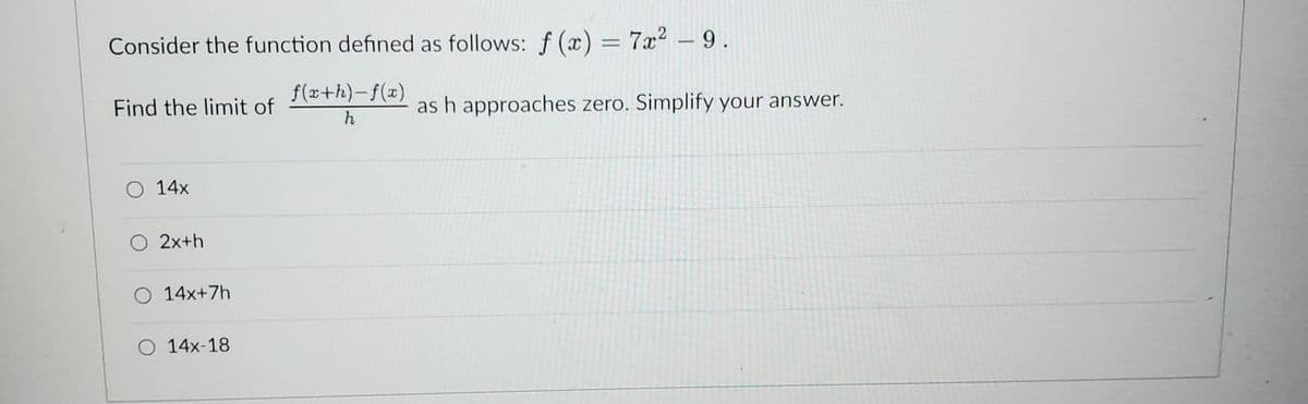 Consider the function defined as follows: f(x) = 7x² - 9.
f(x+h)-f(x)
h
Find the limit of
O 14x
O 2x+h
O 14x+7h
O 14x-18
as h approaches zero. Simplify your answer.