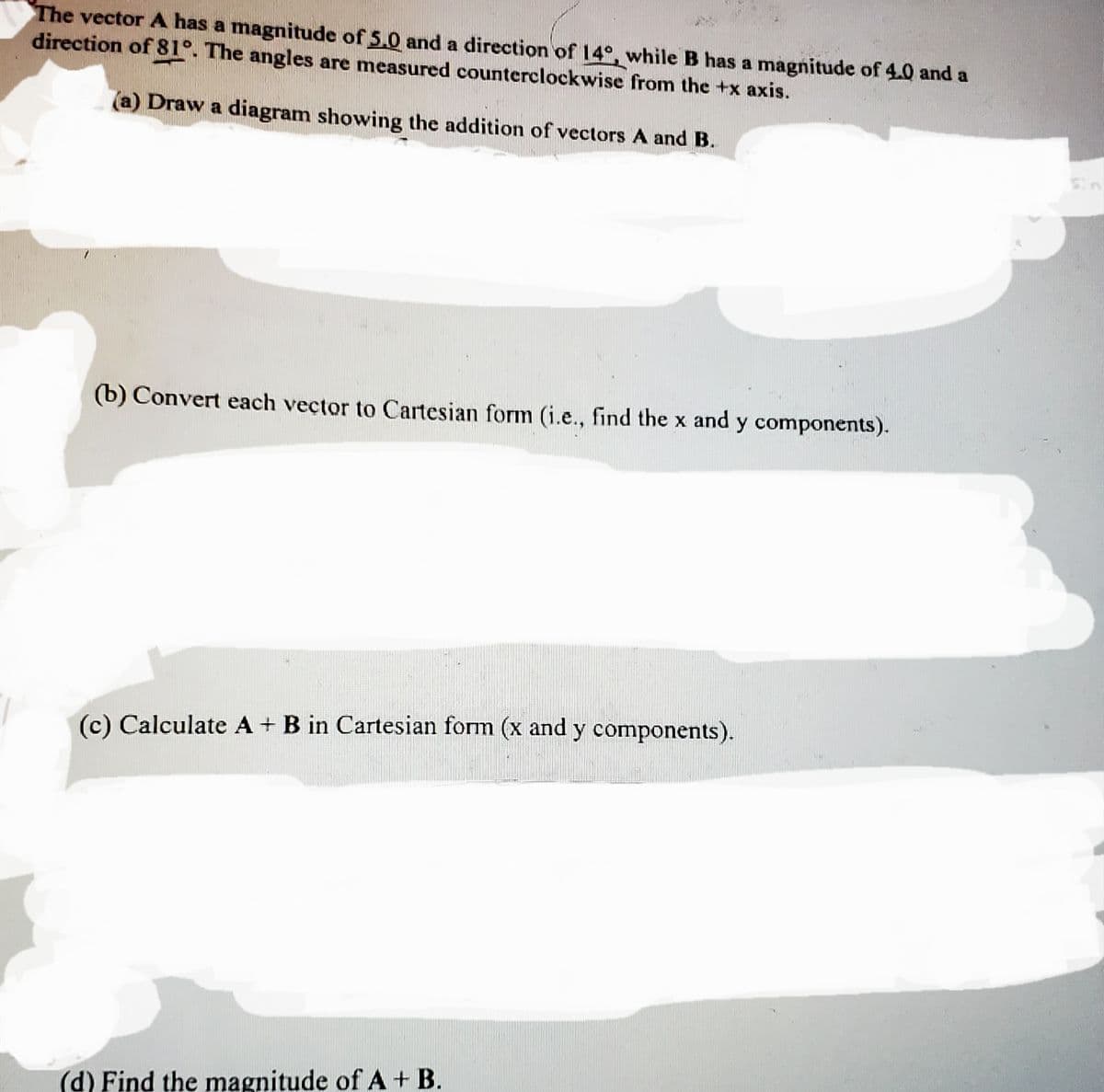 The vector A has a magnitude of 5.0 and a direction of 14°, while B has a magnitude of 4.0 and a
direction of 81°. The angles are measured counterclockwise from the +x axis.
(a) Draw a diagram showing the addition of vectors A and B.
(b) Convert each vector to Cartesian form (i.e., find the x and y components).
(c) Calculate A+ B in Cartesian form (x and y components).
(d) Find the magnitude of A + B.
