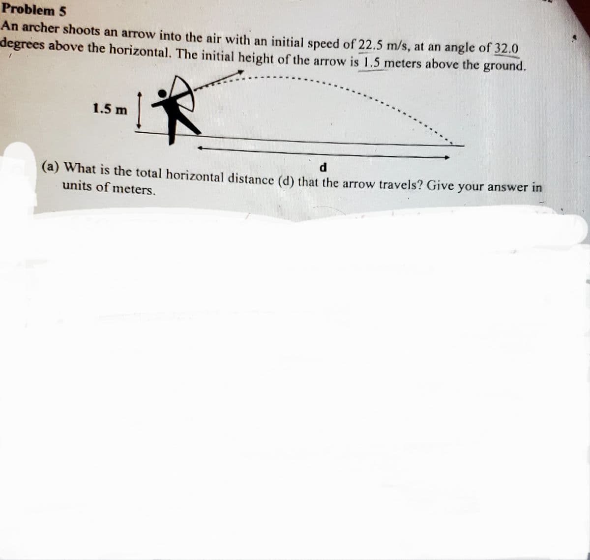 Problem 5
An archer shoots an arrow into the air with an initial speed of 22.5 m/s, at an angle of 32.0
degrees above the horizontal. The initial height of the arrow is 1.5 meters above the ground.
1.5 m
(a) What is the total horizontal distance (d) that the arrow travels? Give your answer in
units of meters.
