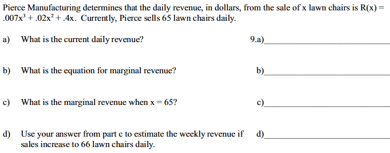 **Pierce Manufacturing's Revenue Analysis**

Pierce Manufacturing determines that the daily revenue, in dollars, from the sale of \( x \) lawn chairs is represented by the equation:

\[ R(x) = 0.007x^3 + 0.02x^2 + 4x. \]

Currently, Pierce sells 65 lawn chairs daily. The following questions address the calculation of daily revenue, marginal revenue, and the implications of a change in sales.

**a) Current Daily Revenue**

- *Question*: What is the current daily revenue?
- *Explanation*: Substitute \( x = 65 \) into the revenue equation \( R(x) \) to find the current daily revenue.

**b) Equation for Marginal Revenue**

- *Question*: What is the equation for marginal revenue?
- *Explanation*: Marginal revenue is found by taking the derivative of the revenue function \( R(x) \).

**c) Marginal Revenue when \( x = 65 \)**

- *Question*: What is the marginal revenue when \( x = 65 \)?
- *Explanation*: Substitute \( x = 65 \) into the marginal revenue equation derived in part b to find the specific marginal revenue for 65 lawn chairs.

**d) Weekly Revenue Estimation with Increased Sales**

- *Question*: Use your answer from part c to estimate the weekly revenue if sales increase to 66 lawn chairs daily.
- *Explanation*: The obtained marginal revenue for 65 chairs is used to estimate additional revenue per day when selling 66 chairs. Multiply this by the number of days in a week to find the total change in weekly revenue.

Each part of this analysis builds on calculus concepts related to finding revenue functions, derivatives, and using marginal analysis for decision-making.