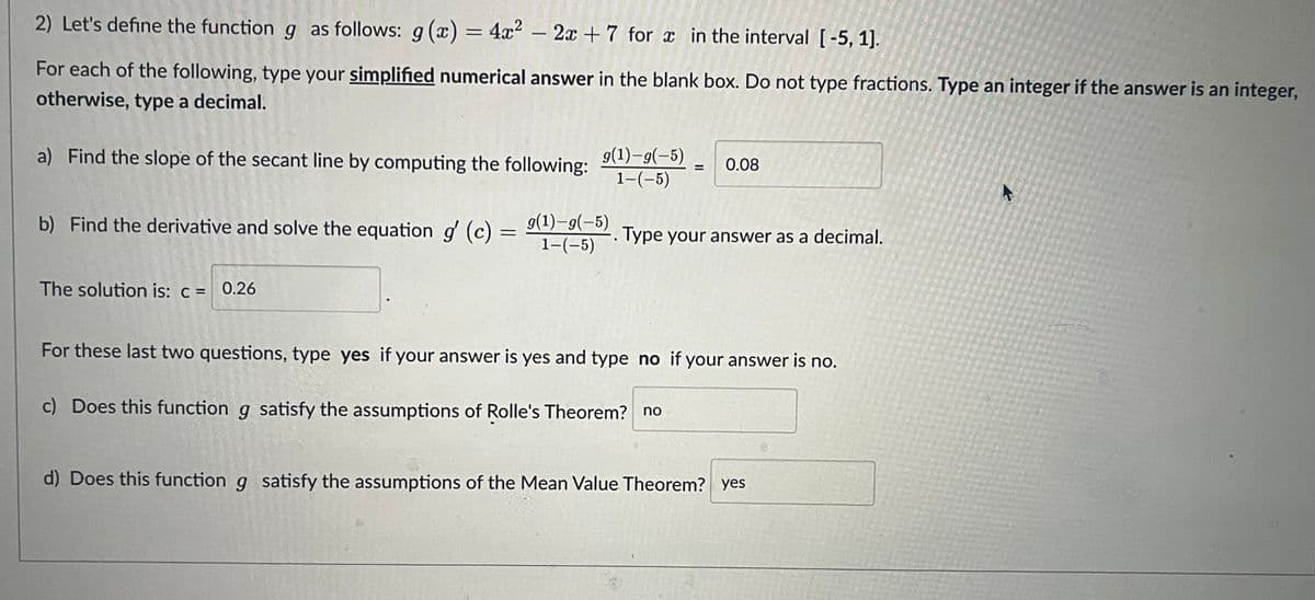 2) Let's define the function g as follows: g(x) = 4x² - 2x +7 for x in the interval [-5, 1].
For each of the following, type your simplified numerical answer in the blank box. Do not type fractions. Type an integer if the answer is an integer,
otherwise, type a decimal.
a) Find the slope of the secant line by computing the following:
g(1)-g(-5)
1-(-5)
The solution is: c = 0.26
b) Find the derivative and solve the equation g' (c) = 9(¹)-9(-5). Type your answer as a decimal.
1-(-5)
= 0.08
For these last two questions, type yes if your answer is yes and type no if your answer is no.
c) Does this function g satisfy the assumptions of Rolle's Theorem? no
d) Does this function g satisfy the assumptions of the Mean Value Theorem? yes
K