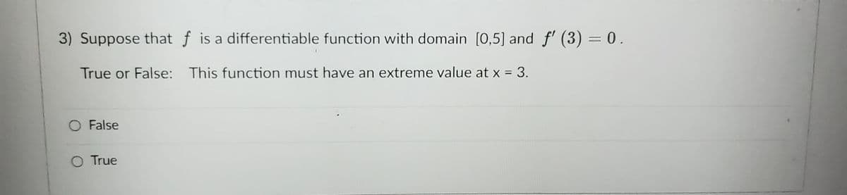 3) Suppose that f is a differentiable function with domain [0,5] and f'(3) = 0.
True or False: This function must have an extreme value at x = 3.
False
O True