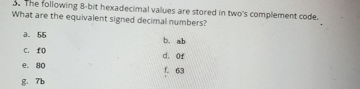 3. The following 8-bit hexadecimal values are stored in two's complement code.
What are the equivalent signed decimal numbers?
a. 55
C. fo
e. 80
g. 7b
b. ab
d. Of
f. 63
