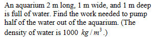 An aquarium 2 m long, 1 m wide, and 1 m deep
is full of water. Find the work needed to pump
half of the water out of the aquarium. (The
density of water is 1000 kg/m³.)