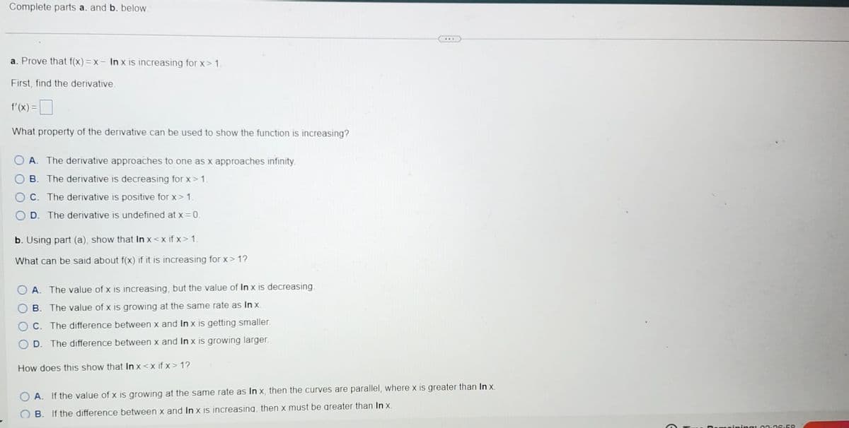 Complete parts a. and b. below.
a. Prove that f(x)=x- In x is increasing for x> 1.
First, find the derivative.
f'(x) =
What property of the derivative can be used to show the function is increasing?
A. The derivative approaches to one as x approaches infinity.
B. The derivative is decreasing for x>1.
C. The derivative is positive for x> 1.
D. The derivative is undefined at x = 0.
b. Using part (a), show that In x<xifx>1.
What can be said about f(x) if it is increasing for x>1?
A. The value of x is increasing, but the value of In x is decreasing.
B. The value of x is growing at the same rate as In x.
C. The difference between x and In x is getting smaller.
D. The difference between x and In x is growing larger.
How does this show that In x<xifx>1?
A. If the value of x is growing at the same rate as In x, then the curves are parallel, where x is greater than In x.
B. If the difference between x and In x is increasing, then x must be greater than In x.
meining: 02:36:58