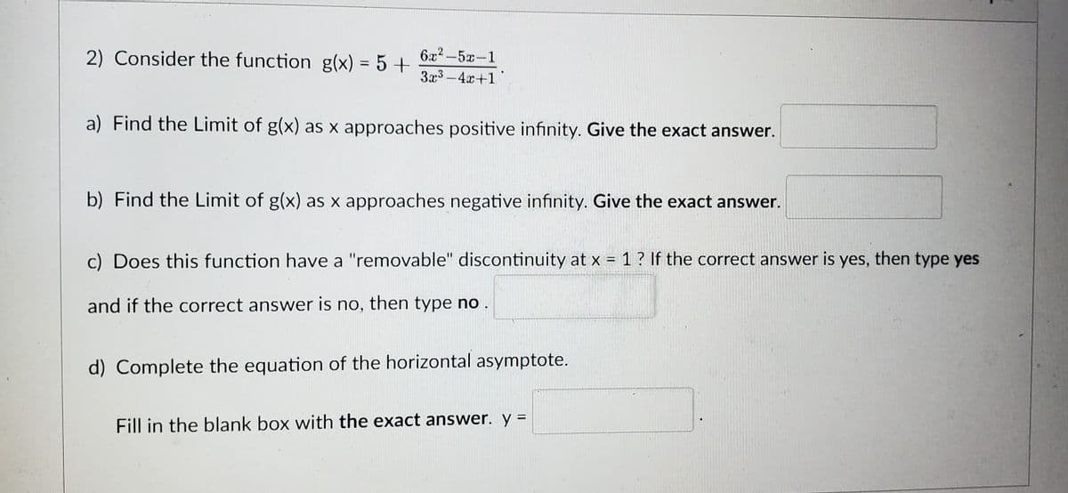 2) Consider the function g(x) = 5 +
6x²5x-1
3x3-4x+1
a) Find the Limit of g(x) as x approaches positive infinity. Give the exact answer.
b) Find the Limit of g(x) as x approaches negative infinity. Give the exact answer.
c) Does this function have a "removable" discontinuity at x = 1 ? If the correct answer is yes, then type yes
and if the correct answer is no, then type no.
d) Complete the equation of the horizontal asymptote.
Fill in the blank box with the exact answer. y =
E