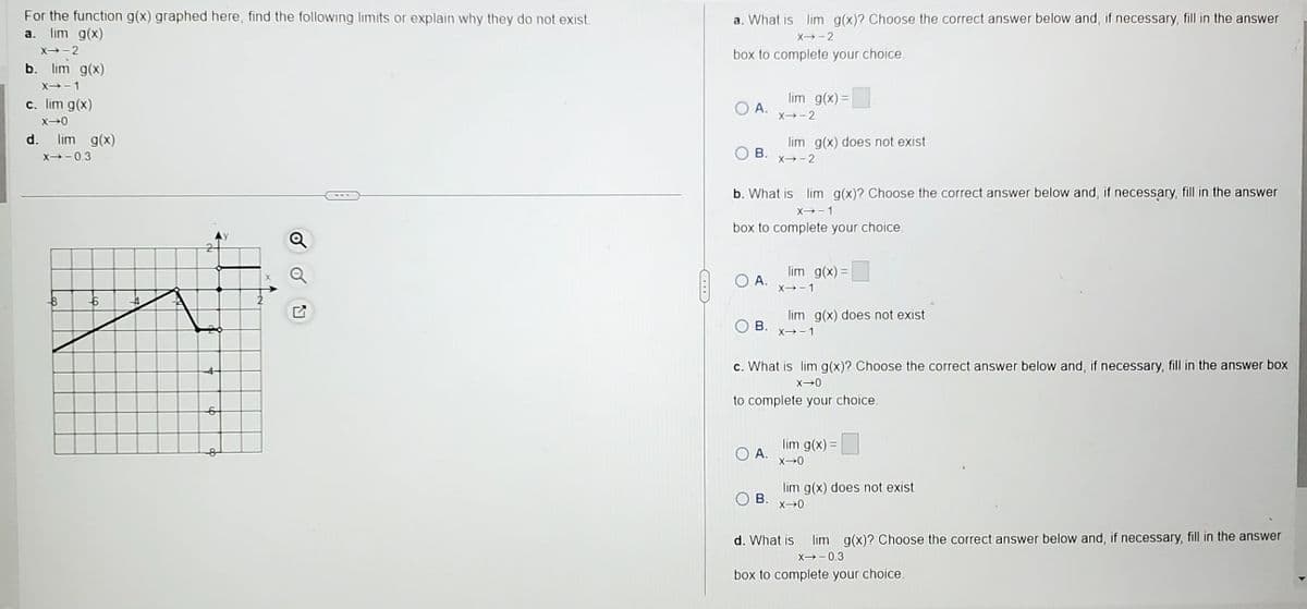 For the function g(x) graphed here, find the following limits or explain why they do not exist.
a. lim g(x)
X→-2
b. lim g(x)
X→-1
c. lim g(x)
X-0
d. lim g(x)
X→-0.3
-B
--6
--4
2
6
co
Q
Q
a. What is lim g(x)? Choose the correct answer below and, if necessary, fill in the answer
X→-2
box to complete your choice.
O A.
A.
lim g(x) =
B. x→-2
X→-2
b. What is lim g(x)? Choose the correct answer below and, if necessary, fill in the answer
X→-1
box to complete your choice.
lim g(x) does not exist
A.
B.
lim g(x)=
X→-1
B. x→-1
lim g(x) does not exist
c. What is lim g(x)? Choose the correct answer below and, if necessary, fill in the answer box
X-0
to complete your choice.
lim g(x) =
X→0
lim g(x) does not exist
3. x→0
d. What is lim g(x)? Choose the correct answer below and, if necessary, fill in the answer
X→-0.3
box to complete your choice.