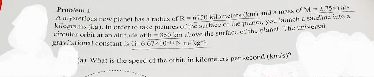 Problem 1
erams (kg). In order to take pictures of the surface of the planet, you launch a satellite into a
circular orbit at an altitude of h
Lilesterious new planet has a radius of R = 6750 kilometers (km) and a mass of M =2.75×1024
= 850 km above the surface of the planet. The universal
%3|
gravitational constant is G=6.67×10-11N m² kg-2.
(a) What is the speed of the orbit, in kilometers per second (km/s)?
