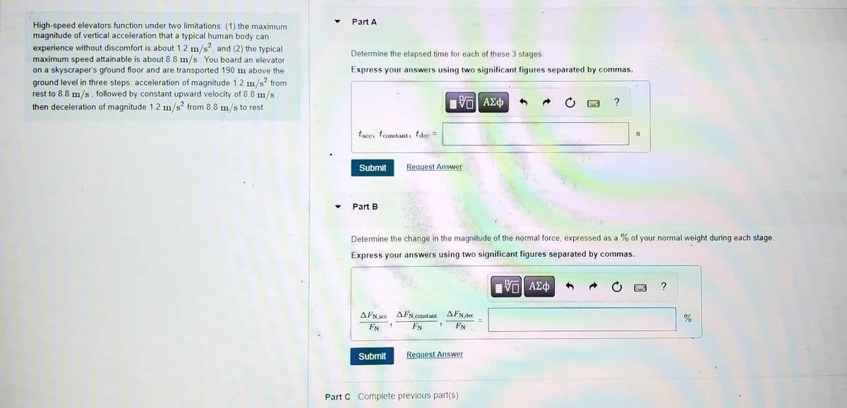 ### Elevator Dynamics and Human Comfort

High-speed elevators function under two limitations: 
1. The maximum magnitude of vertical acceleration that a typical human body can experience without discomfort is about \( 1.2 \, \text{m/s}^2 \).
2. The typical maximum speed attainable is about \( 8.8 \, \text{m/s} \).

When you board an elevator on a skyscraper's ground floor, the elevator moves 190 m above the ground level in three steps:
- Acceleration of magnitude \( 1.2 \, \text{m/s}^2 \) from rest to \( 8.8 \, \text{m/s} \).
- A constant upward velocity of \( 8.8 \, \text{m/s} \).
- Deceleration of magnitude \( 1.2 \, \text{m/s}^2 \) from \( 8.8 \, \text{m/s} \) to rest.

#### Part A

**Task:** Determine the elapsed time for each of these 3 stages.

*Express your answers using two significant figures separated by commas.*

- Input for acceleration time, constant speed time, and deceleration time (in seconds):
  \[
  t_{\text{acc}}, \ t_{\text{constant}}, \ t_{\text{dec}}
  \]

#### Part B

**Task:** Determine the change in the magnitude of the normal force, expressed as a percentage of your normal weight during each stage.

*Express your answers using two significant figures separated by commas.*

- Input for percentage change of normal force during acceleration, constant speed, and deceleration:
  \[
  \frac{\Delta F_{N,\text{acc}}}{F_N}, \ \frac{\Delta F_{N,\text{constant}}}{F_N}, \ \frac{\Delta F_{N,\text{dec}}}{F_N}
  \]

### Part C

*Complete previous part(s) to proceed.*