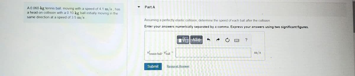 A 0.060-kg tennis ball, moving with a speed of 4.1 m/s, has
a head-on collision with a 0.10-kg ball initially moving in the
same direction at a speed of 3.5 m/s.
Part A
Assuming a perfectly elastic collision, determine the speed of each ball after the collision.
Enter your answers numerically separated by a comma. Express your answers using two significant figures.
VG| ΑΣΦ
Vtonnis ball
Submit
Vball
=
Request Answer
www
?
m/s