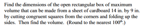 **Problem Statement:**

Find the dimensions of the open rectangular box of maximum volume that can be made from a sheet of cardboard measuring 14 inches by 9 inches. This is done by cutting congruent squares from the corners and folding up the sides. Calculate the volume and round to the nearest hundredth.

**Explanation:**

To form the open rectangular box, we start with a rectangular sheet of cardboard with dimensions 14 inches by 9 inches. The process involves the following steps:

1. **Cutting Squares:**
   - Congruent squares are cut from each corner of the rectangular sheet. The side length of each square is denoted as \(x\).

2. **Folding the Sides:**
   - After cutting the squares, fold up the remaining flaps to form the sides of the open box.

3. **Dimensions of the Box:**
   - The resulting box will have dimensions:
     - Length: \(14 - 2x\)
     - Width: \(9 - 2x\)
     - Height: \(x\)

4. **Volume Calculation:**
   - The volume \(V\) of the box can be expressed as the product of its dimensions:
     \[ V = x(14 - 2x)(9 - 2x) \]

5. **Finding Maximum Volume:**
   - To find the value of \(x\) that maximizes the volume, you will typically derive the volume function and find its critical points. Solve for \(x\) considering \(0 < x < 4.5\), since the dimensions must remain positive.

6. **Round Results:**
   - Once the maximum volume is determined, round the result to the nearest hundredth for precision.

By following these steps, you can determine the optimal dimensions and volume for the open box.