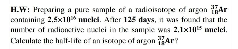 37
H.W: Preparing a pure sample of a radioisotope of argon Ar
containing 2.5x1016 nuclei. After 125 days, it was found that the
number of radioactive nuclei in the sample was 2.1x1015 nuclei.
Calculate the half-life of an isotope of argon 1gAr?
37
