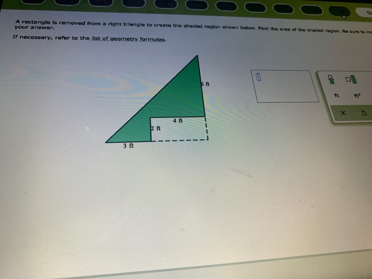 12
A rectangle is removed from a right triangle to create the shaded reglon shown below. Find the area of the shaded reglon. Be sure to Inc
your answer.
If necessary, refer to the list of geometry formulas.
3 ft
ft
ft?
4 ft
2 ft
3 ft
