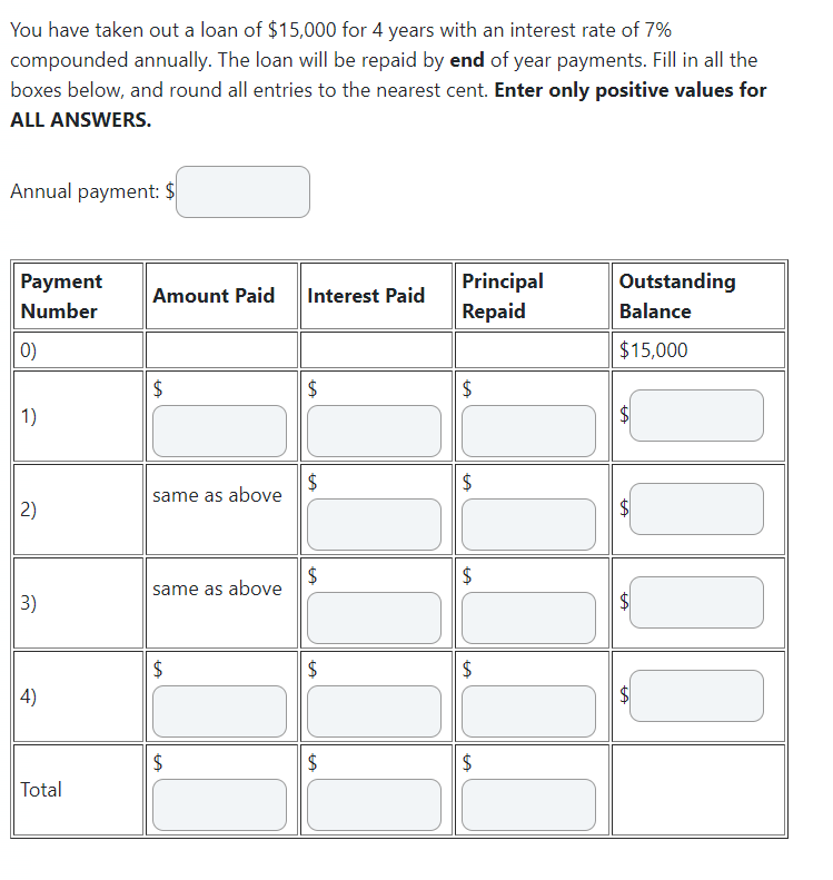 You have taken out a loan of $15,000 for 4 years with an interest rate of 7%
compounded annually. The loan will be repaid by end of year payments. Fill in all the
boxes below, and round all entries to the nearest cent. Enter only positive values for
ALL ANSWERS.
Annual payment: $
Payment
Number
0)
1)
2)
3)
4)
Total
Amount Paid Interest Paid
$
same as above
same as above
LA
$
LA
$
$
$
LA
$
LA
$
$
LA
Principal
Repaid
$
LA
$
$
LA
$
$
LA
Outstanding
Balance
$15,000
LA