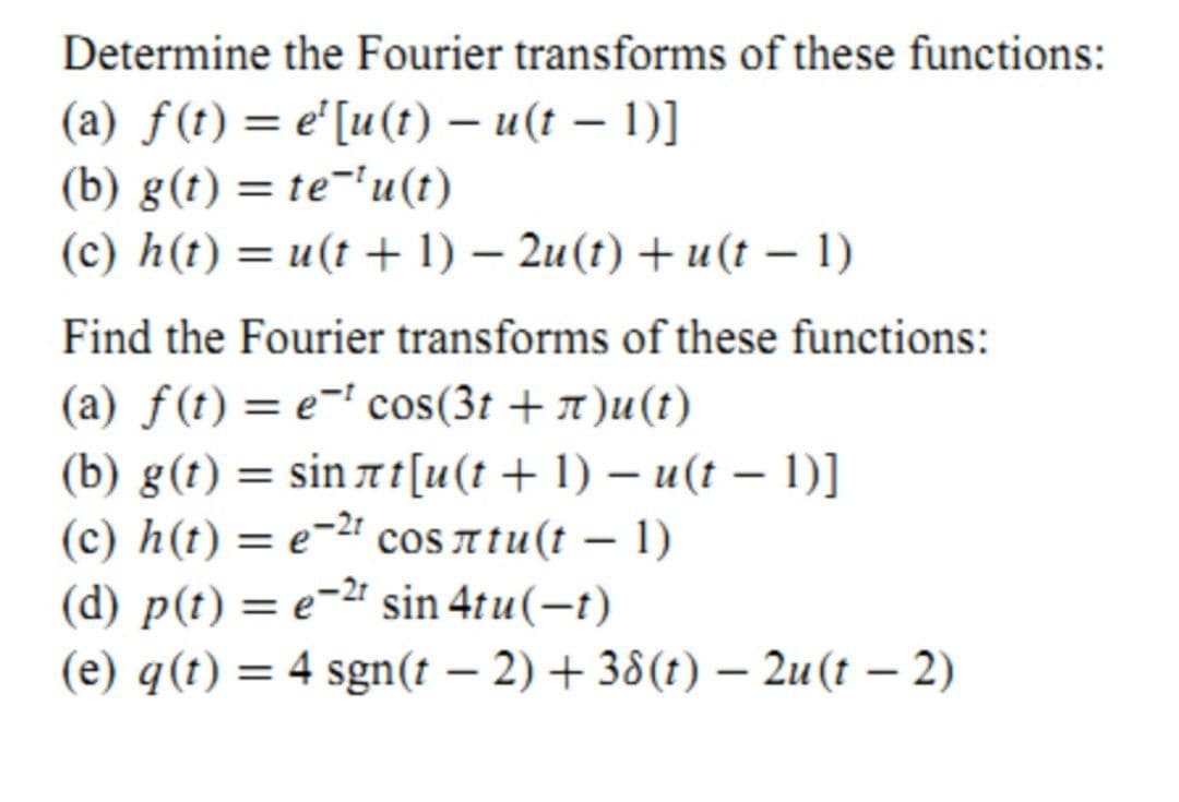 Determine the Fourier transforms of these functions:
(a) f(t) = e'[u(t) – u(t – 1)]
(b) g(t) = te-'u(t)
(c) h(t) = u(t + 1) – 2u(t) + u(t – 1)
Find the Fourier transforms of these functions:
(a) f(t) = e-' cos(3t + 1)u(t)
(b) g(t) = sin 7 t[u(t + 1) – u(t – 1)]
(c) h(t) = e-2 cos atu(t – 1)
(d) p(t) = e-" sin 4tu(-t)
(e) q(t) = 4 sgn(t – 2) + 38(t) – 2u(t – 2)
%3D
|
