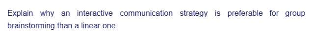 Explain why an interactive communication strategy is preferable for group
brainstorming than a linear one.