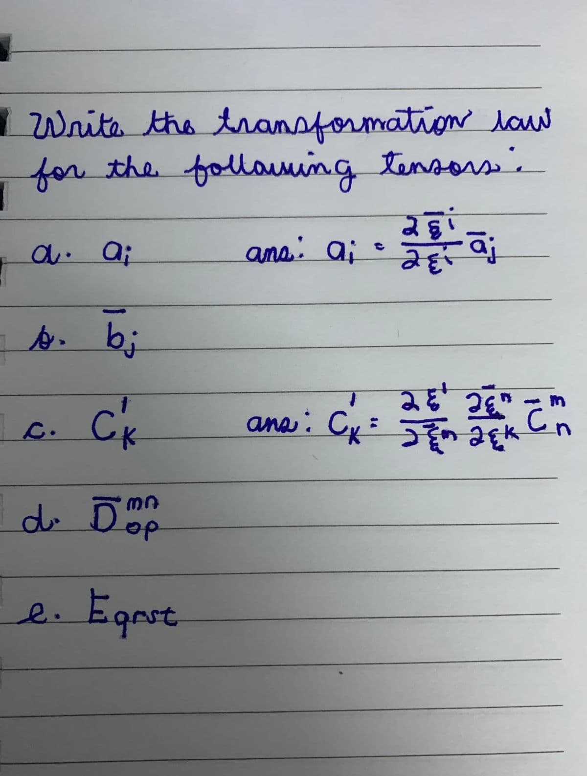 1 Write the transformation law
for the following tensors:
ana: ai
a. a;
b. bi
C'₁
d. Dop
e. Egrst
c.
28
de la porta d
āj
281
JE JED
ans: Cx = 3 2 ck Cn
JEM