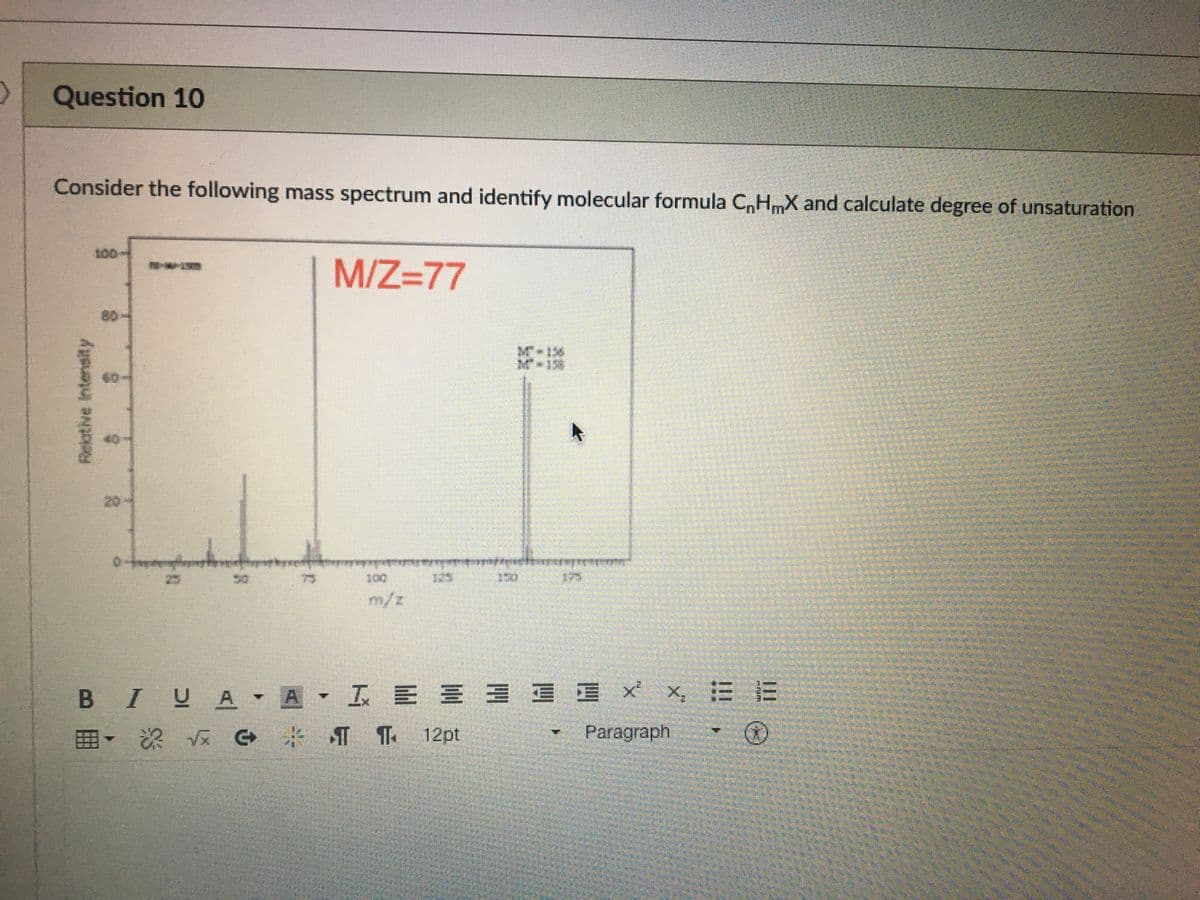 Question 10
Consider the following mass spectrum and identify molecular formula C,HmX and calculate degree of unsaturation
100
M/Z=77
80
16
**158
60
40
20-
दुतलिल
25
75
175
m/z
B IUA
A I E E 3 E E x x, E E
田、 深 TT 12pt
Paragraph
Relative Intensity
