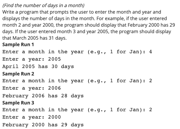 (Find the number of days in a month)
Write a program that prompts the user to enter the month and year and
displays the number of days in the month. For example, if the user entered
month 2 and year 2000, the program should display that February 2000 has 29
days. If the user entered month 3 and year 2005, the program should display
that March 2005 has 31 days.
Sample Run 1
Enter a month in the year (e.g., 1 for Jan): 4
Enter a year: 2005
April 2005 has 30 days
Sample Run 2
Enter a month in the year (e.g., 1 for Jan): 2
Enter a year: 2006
February 2006 has 28 days
Sample Run 3
Enter a month in the year (e.g., 1 for Jan): 2
Enter a year: 2000
February 2000 has 29 days
