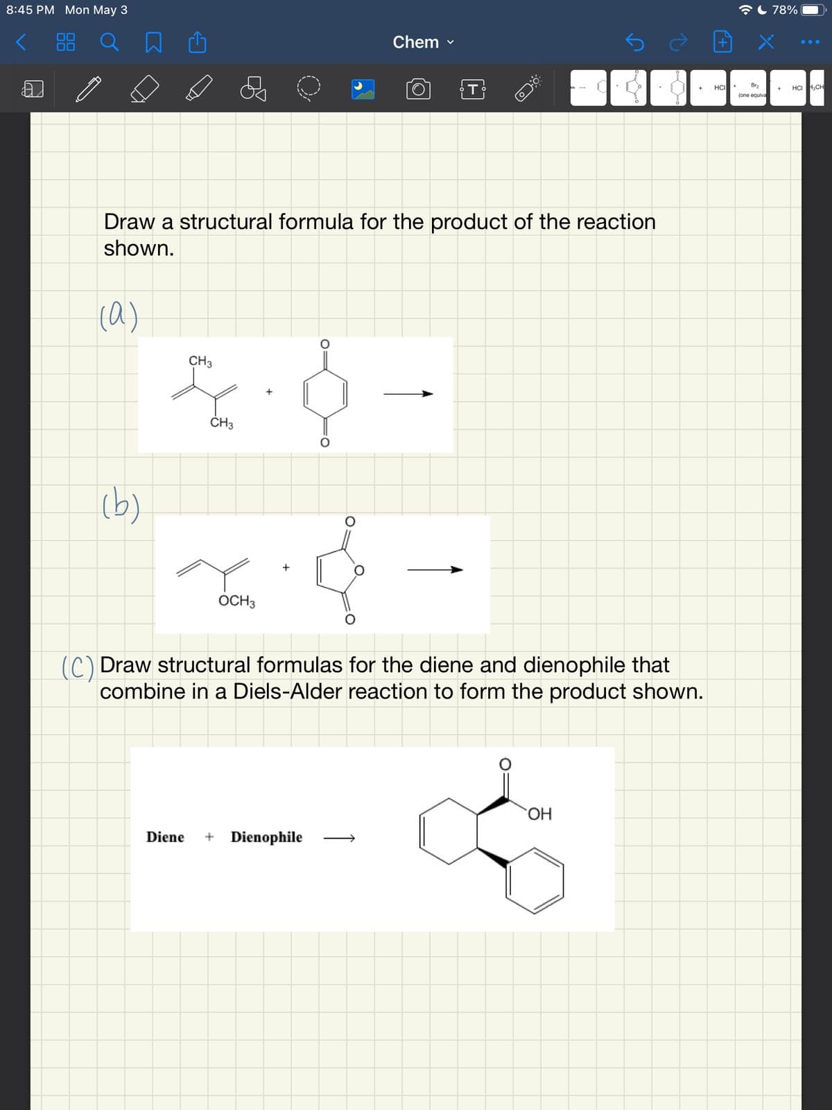 8:45 PM Mon May 3
AL 78%
Chem -
...
00
HCI
Br2
HCI H,CH
(one equiva
Draw a structural formula for the product of the reaction
shown.
(a)
CH3
CH3
(b)
OCH3
() Draw structural formulas for the diene and dienophile that
combine in a Diels-Alder reaction to form the product shown.
ОН
Diene
+ Dienophile
