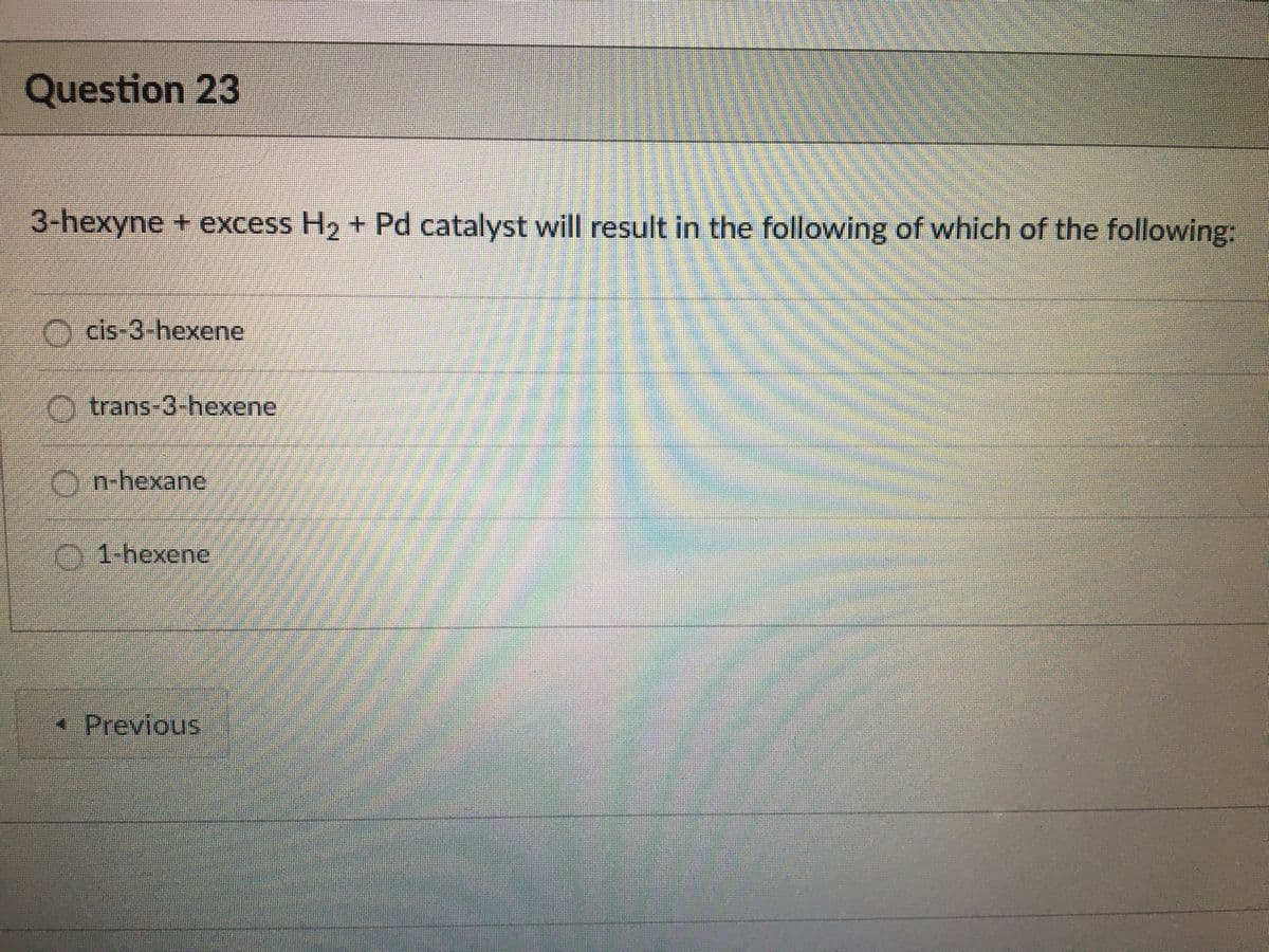 Question 23
3-hexyne + excess H2 + Pd catalyst will result in the following of which of the following:
O cis-3-hexene
trans-3-hexene
Yn-hexane
1-hexene
* Previous
