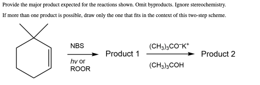 Provide the major product expected for the reactions shown. Omit byproducts. Ignore stereochemistry.
If more than one product is possible, draw only the one that fits in the context of this two-step scheme.
NBS
(CH3)3CO-K*
Product 1
Product 2
hv or
ROOR
(CH3)3COH
