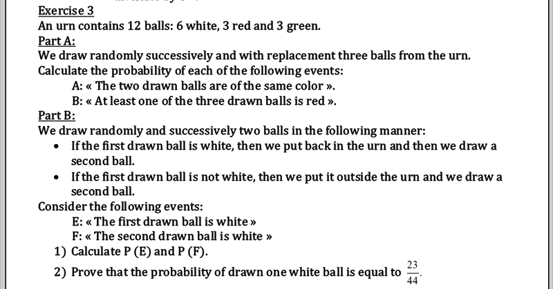 Exercise 3
An urn contains 12 balls: 6 white, 3 red and 3 green.
Part A:
We draw randomly successively and with replacement three balls from the urn.
Calculate the probability of each of the following events:
A: « The two drawn balls are of the same color ».
B: « At least one of the three drawn balls is red ».
Part B:
We draw randomly and successively two balls in the following manner:
• If the first drawn ball is white, then we put back in the urn and then we draw a
second ball.
• If the first drawn ball is not white, then we put it outside the urn and we draw a
second ball.
Consider the foll owing events:
E: « The first drawn ball is white »
F: « The second drawn ball is white »
1) Calculate P (E) and P (F).
23
2) Prove that the probability of drawn one white ball is equal to
44
