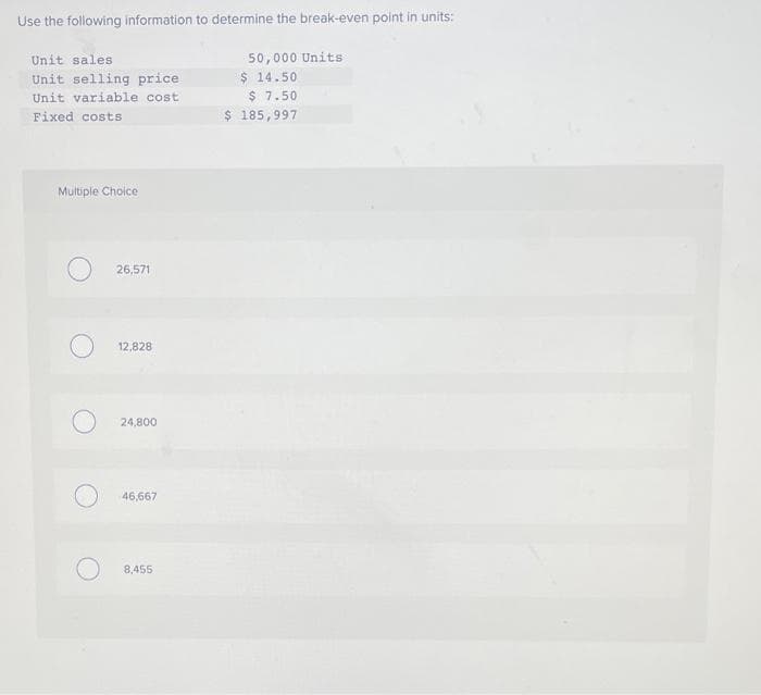 Use the following information to determine the break-even point in units:
Unit sales.
Unit selling price
Unit variable cost
Fixed costs
Multiple Choice
26,571
12,828
24,800
46,667
8,455
50,000 Units
$14.50
$ 7.50
$ 185,997