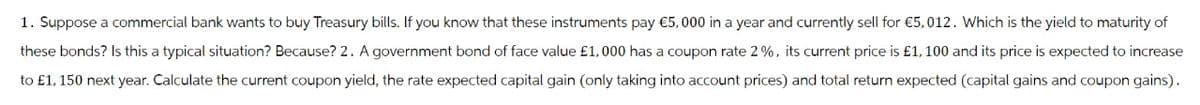 1. Suppose a commercial bank wants to buy Treasury bills. If you know that these instruments pay €5,000 in a year and currently sell for €5,012. Which is the yield to maturity of
these bonds? Is this a typical situation? Because? 2. A government bond of face value £1,000 has a coupon rate 2%, its current price is £1,100 and its price is expected to increase
to £1, 150 next year. Calculate the current coupon yield, the rate expected capital gain (only taking into account prices) and total return expected (capital gains and coupon gains).