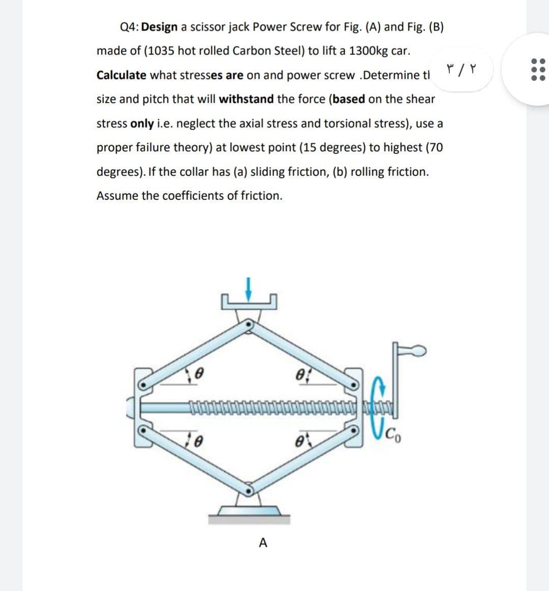 Q4: Design a scissor jack Power Screw for Fig. (A) and Fig. (B)
made of (1035 hot rolled Carbon Steel) to lift a 1300kg car.
Calculate what stresses are on and power screw .Determine tl
size and pitch that will withstand the force (based on the shear
stress only i.e. neglect the axial stress and torsional stress), use a
proper failure theory) at lowest point (15 degrees) to highest (70
degrees). If the collar has (a) sliding friction, (b) rolling friction.
Assume the coefficients of friction.
Vc.
A
...
