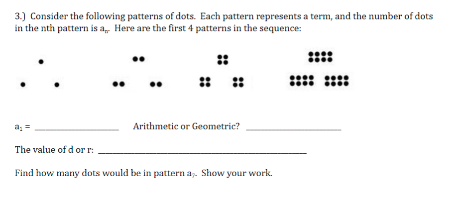 3.) Consider the following patterns of dots. Each pattern represents a term, and the number of dots
in the nth pattern is a,. Here are the first 4 patterns in the sequence:
::
::
::
a =
Arithmetic or Geometric?
The value of d or r:
Find how many dots would be in pattern a,. Show your work.
