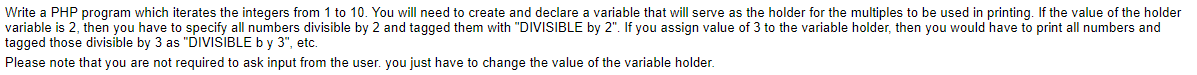 Write a PHP program which iterates the integers from 1 to 10. You will need to create and declare a variable that will serve as the holder for the multiples to be used in printing. If the value of the holder
variable is 2, then you have to specify all numbers divisible by 2 and tagged them with "DIVISIBLE by 2". If you assign value of 3 to the variable holder, then you would have to print all numbers and
tagged those divisible by 3 as "DIVISIBLE by 3", etc.
Please note that you are not required to ask input from the user. you just have to change the value of the variable holder.