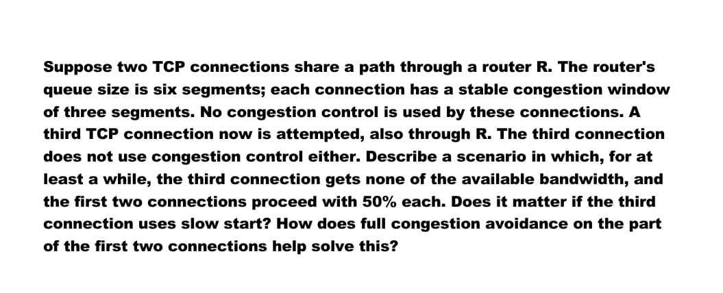 Suppose two TCP connections share a path through a router R. The router's
queue size is six segments; each connection has a stable congestion window
of three segments. No congestion control is used by these connections. A
third TCP connection now is attempted, also through R. The third connection
does not use congestion control either. Describe a scenario in which, for at
least a while, the third connection gets none of the available bandwidth, and
the first two connections proceed with 50% each. Does it matter if the third
connection uses slow start? How does full congestion avoidance on the part
of the first two connections help solve this?