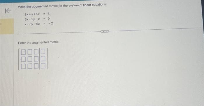 K
Write the augmented matrix for the system of linear equations.
8x+y+5z = 6
8x-2y-z = 9
x-8y-9z =
-2
Enter the augmented matrix.