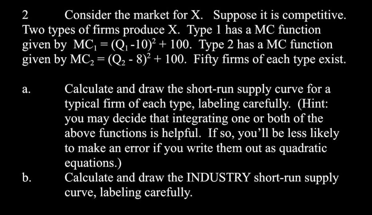 2 Consider the market for X. Suppose it is competitive.
Two types of firms produce X. Type 1 has a MC function
given by MC₁ = (Q₁-10)² + 100. Type 2 has a MC function
given by MC₂ = (Q₂ - 8)² + 100. Fifty firms of each type exist.
a.
b.
Calculate and draw the short-run supply curve for a
typical firm of each type, labeling carefully. (Hint:
you may decide that integrating one or both of the
above functions is helpful. If so, you'll be less likely
to make an error if you write them out as quadratic
equations.)
Calculate and draw the INDUSTRY short-run supply
curve, labeling carefully.