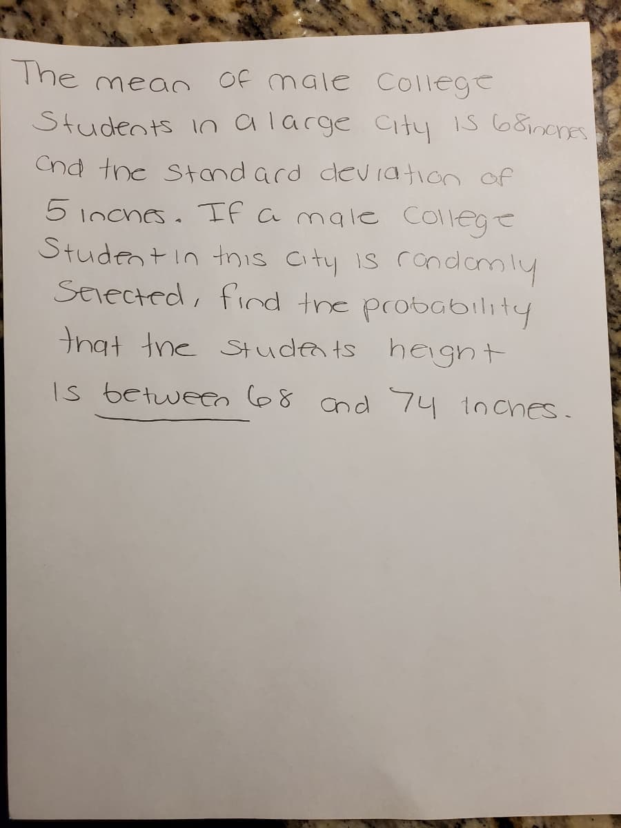 The mean
Of male College
Students io alarge City is 68inonEs
Cnd the Stand ard deviation of
5 inches. If amale college
Student in tnis City is rondamly
SErected, find the probability
that tne Studea ts hegnt
Is betweeo68 cnd 74 1nches.
