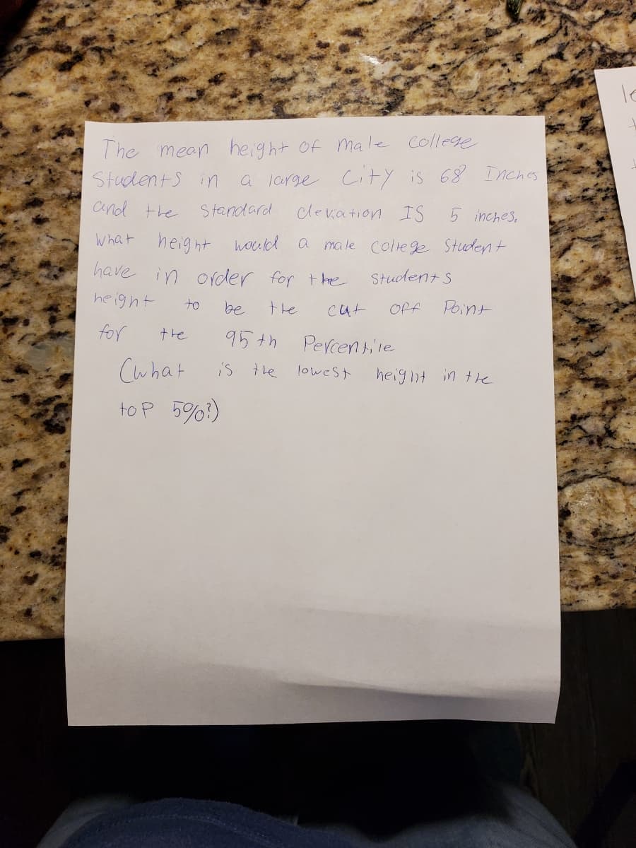 The mean height of male College
StudentS in
a large City is 68 Inches
and the
Standard
clevation IS
5 inches,
What height hould a ma le coliege Student
have in ofder for the
Student s
height
to
be
the
cut
Off
Point
for
the
95th Percentile
Cwhat
iS le
loweSt
heiglit in the
to P 5%?)
